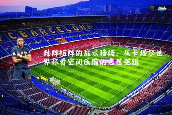 对阵矩阵的战术暗码:从卡塔尔世界杯看空间压缩的底层逻辑