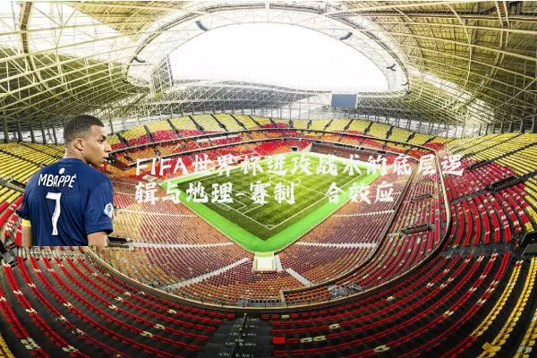 FIFA世界杯进攻战术的底层逻辑与地理-赛制耦合效应